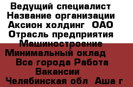 Ведущий специалист › Название организации ­ Аксион-холдинг, ОАО › Отрасль предприятия ­ Машиностроение › Минимальный оклад ­ 1 - Все города Работа » Вакансии   . Челябинская обл.,Аша г.